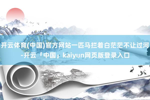开云体育(中国)官方网站一匹马拦着白茫茫不让过河-开云「中国」kaiyun网页版登录入口