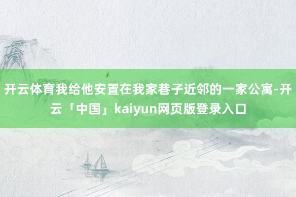 开云体育我给他安置在我家巷子近邻的一家公寓-开云「中国」kaiyun网页版登录入口