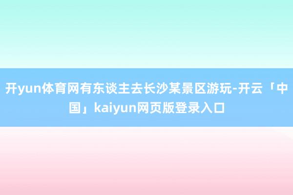 开yun体育网有东谈主去长沙某景区游玩-开云「中国」kaiyun网页版登录入口