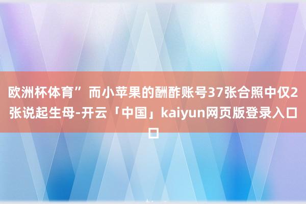 欧洲杯体育” 而小苹果的酬酢账号37张合照中仅2张说起生母-开云「中国」kaiyun网页版登录入口