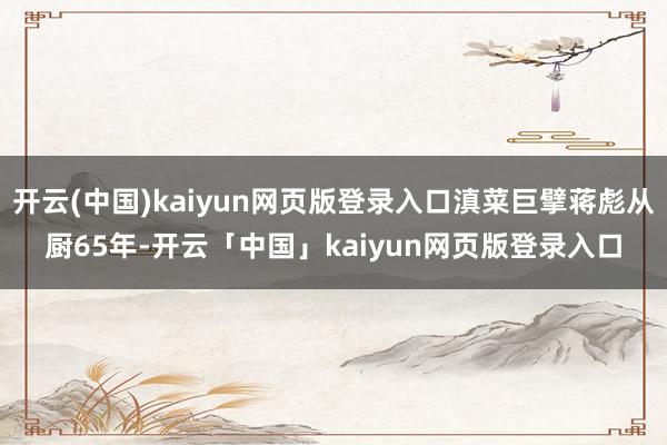开云(中国)kaiyun网页版登录入口滇菜巨擘蒋彪从厨65年-开云「中国」kaiyun网页版登录入口