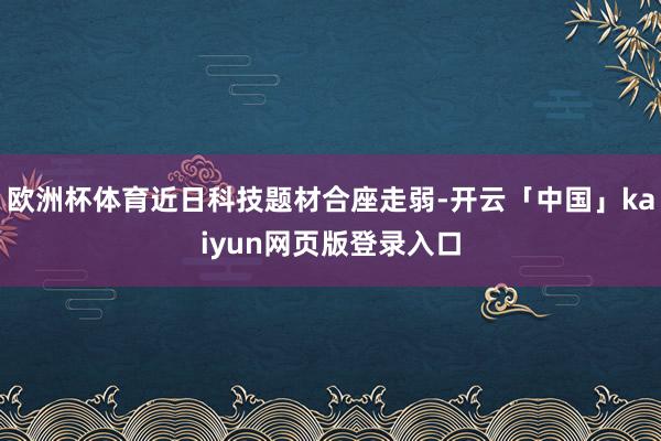 欧洲杯体育近日科技题材合座走弱-开云「中国」kaiyun网页版登录入口