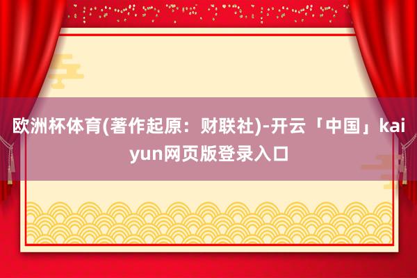 欧洲杯体育(著作起原：财联社)-开云「中国」kaiyun网页版登录入口