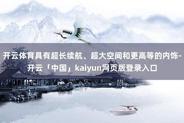 开云体育具有超长续航、超大空间和更高等的内饰-开云「中国」kaiyun网页版登录入口