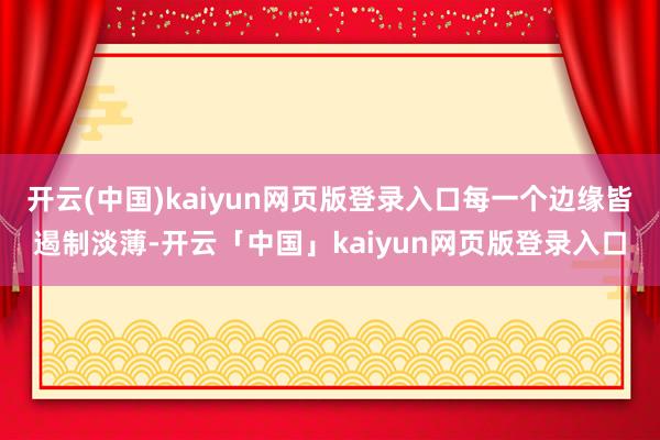 开云(中国)kaiyun网页版登录入口每一个边缘皆遏制淡薄-开云「中国」kaiyun网页版登录入口
