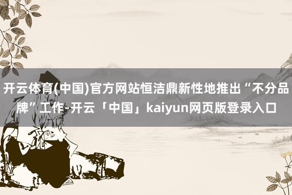 开云体育(中国)官方网站恒洁鼎新性地推出“不分品牌”工作-开云「中国」kaiyun网页版登录入口