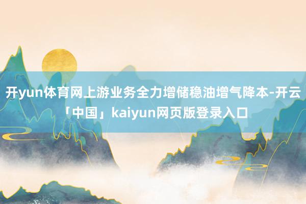 开yun体育网上游业务全力增储稳油增气降本-开云「中国」kaiyun网页版登录入口