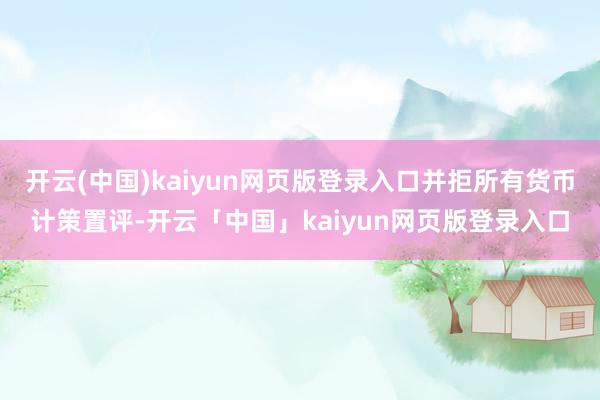 开云(中国)kaiyun网页版登录入口并拒所有货币计策置评-开云「中国」kaiyun网页版登录入口