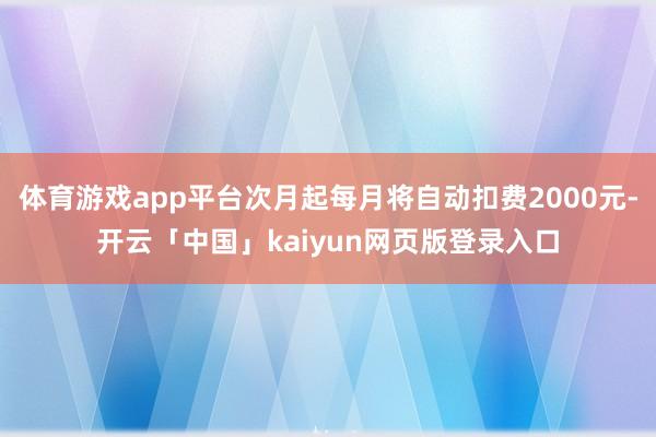 体育游戏app平台次月起每月将自动扣费2000元-开云「中国」kaiyun网页版登录入口