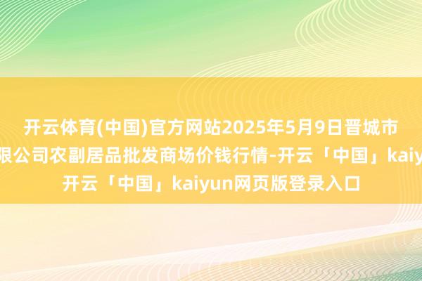 开云体育(中国)官方网站2025年5月9日晋城市绿盛农工商实业有限公司农副居品批发商场价钱行情-开云「中国」kaiyun网页版登录入口