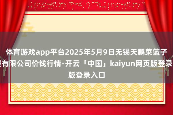 体育游戏app平台2025年5月9日无锡天鹏菜篮子工程有限公司价钱行情-开云「中国」kaiyun网页版登录入口