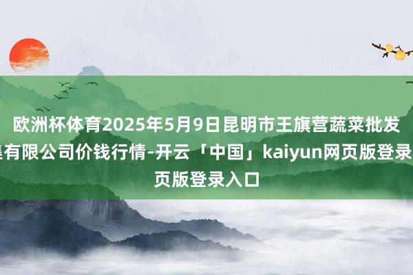欧洲杯体育2025年5月9日昆明市王旗营蔬菜批发市集有限公司价钱行情-开云「中国」kaiyun网页版登录入口