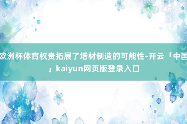 欧洲杯体育权贵拓展了增材制造的可能性-开云「中国」kaiyun网页版登录入口