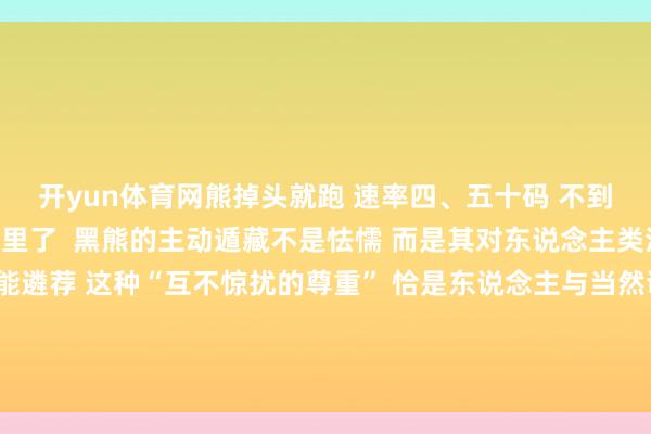 开yun体育网熊掉头就跑 　　速率四、五十码 　　不到一分钟时分钻进路边林子里了  　　黑熊的主动遁藏不是怯懦 　　而是其对东说念主类活动 　　保握安全距离的本能遴荐 　　这种“互不惊扰的尊重” 　　恰是东说念主与当然调和共生的关节基础 　　记者 | 龙乾妹开始：匹夫关怀-开云「中国」kaiyun网页版登录入口