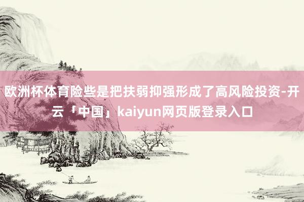 欧洲杯体育险些是把扶弱抑强形成了高风险投资-开云「中国」kaiyun网页版登录入口