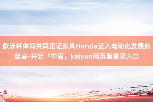 欧洲杯体育共同见证东风Honda迈入电动化发展新篇章-开云「中国」kaiyun网页版登录入口