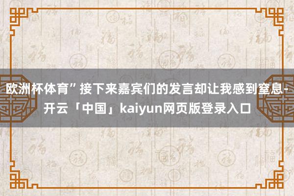 欧洲杯体育”接下来嘉宾们的发言却让我感到窒息-开云「中国」kaiyun网页版登录入口