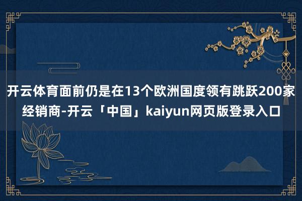 开云体育面前仍是在13个欧洲国度领有跳跃200家经销商-开云「中国」kaiyun网页版登录入口