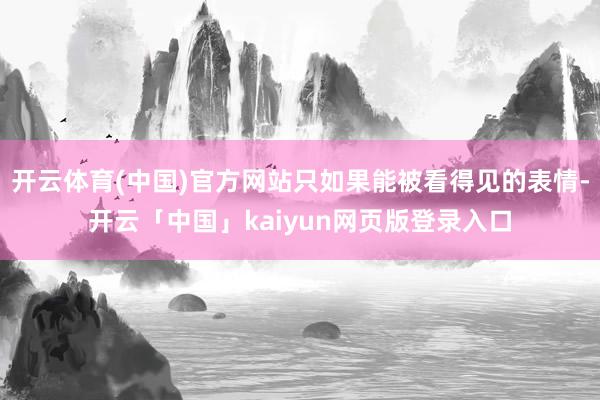 开云体育(中国)官方网站只如果能被看得见的表情-开云「中国」kaiyun网页版登录入口