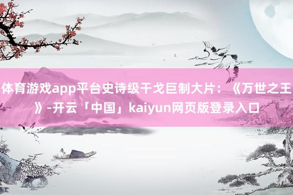 体育游戏app平台史诗级干戈巨制大片：《万世之王》-开云「中国」kaiyun网页版登录入口