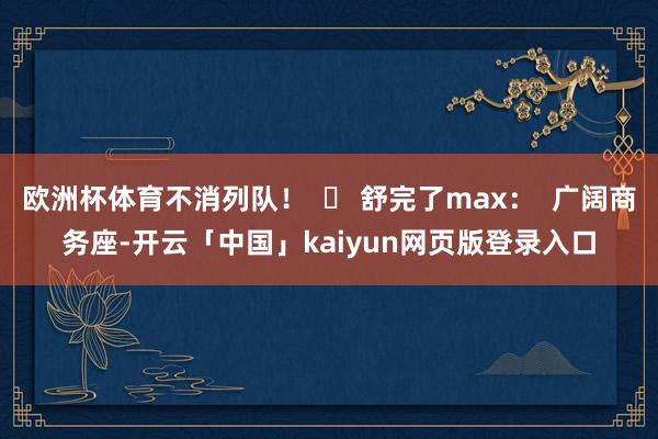 欧洲杯体育不消列队！  ✅ 舒完了max：  广阔商务座-开云「中国」kaiyun网页版登录入口
