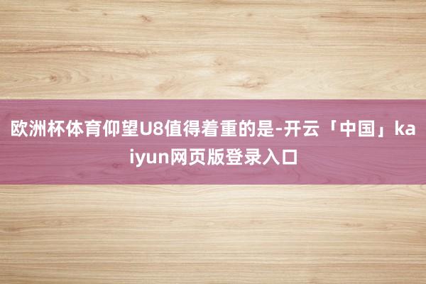 欧洲杯体育仰望U8值得着重的是-开云「中国」kaiyun网页版登录入口