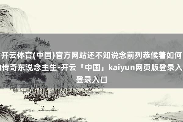 开云体育(中国)官方网站还不知说念前列恭候着如何的传奇东说念主生-开云「中国」kaiyun网页版登录入口