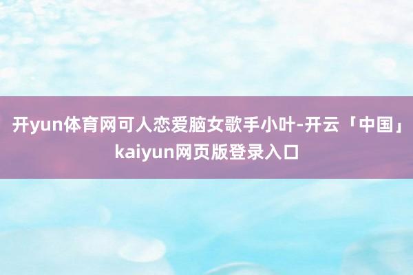 开yun体育网可人恋爱脑女歌手小叶-开云「中国」kaiyun网页版登录入口