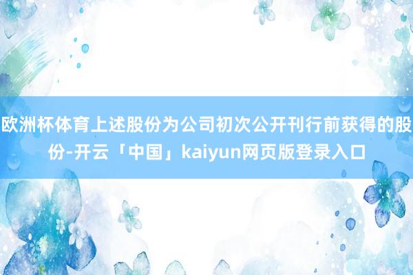 欧洲杯体育上述股份为公司初次公开刊行前获得的股份-开云「中国」kaiyun网页版登录入口