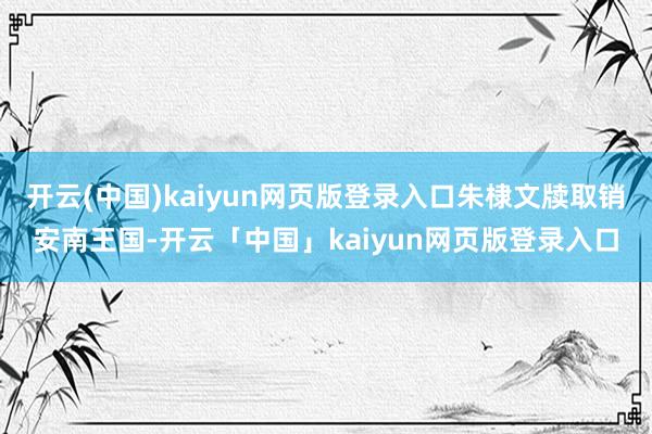 开云(中国)kaiyun网页版登录入口朱棣文牍取销安南王国-开云「中国」kaiyun网页版登录入口