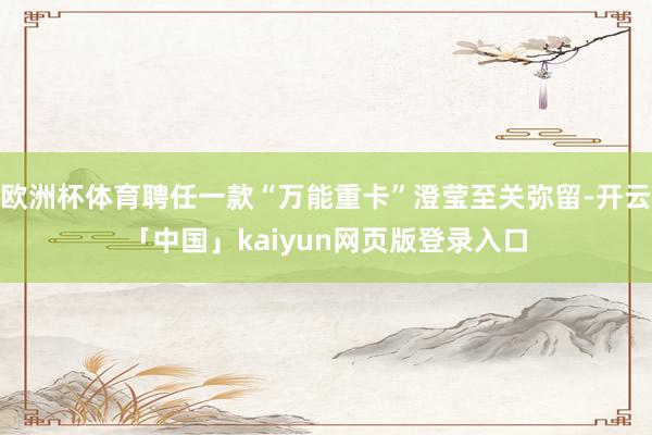 欧洲杯体育聘任一款“万能重卡”澄莹至关弥留-开云「中国」kaiyun网页版登录入口