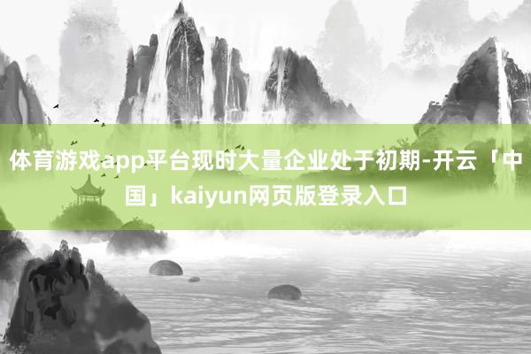 体育游戏app平台现时大量企业处于初期-开云「中国」kaiyun网页版登录入口