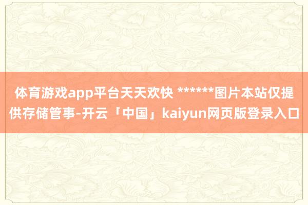 体育游戏app平台天天欢快 ******图片本站仅提供存储管事-开云「中国」kaiyun网页版登录入口