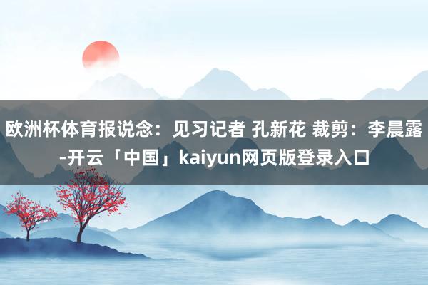 欧洲杯体育报说念：见习记者 孔新花 裁剪：李晨露-开云「中国」kaiyun网页版登录入口