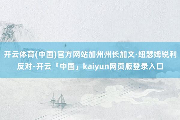 开云体育(中国)官方网站加州州长加文·纽瑟姆锐利反对-开云「中国」kaiyun网页版登录入口