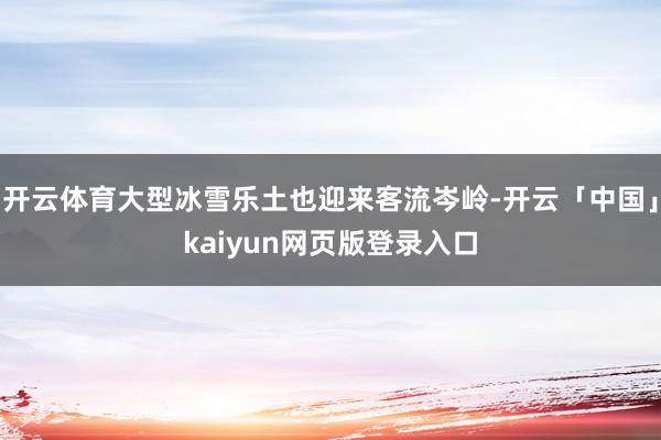 开云体育大型冰雪乐土也迎来客流岑岭-开云「中国」kaiyun网页版登录入口