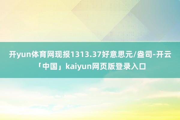 开yun体育网现报1313.37好意思元/盎司-开云「中国」kaiyun网页版登录入口