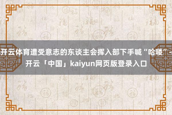 开云体育遭受意志的东谈主会挥入部下手喊“哈喽”-开云「中国」kaiyun网页版登录入口
