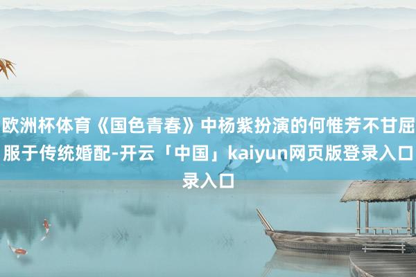 欧洲杯体育《国色青春》中杨紫扮演的何惟芳不甘屈服于传统婚配-开云「中国」kaiyun网页版登录入口