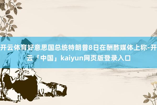 开云体育好意思国总统特朗普8日在酬酢媒体上称-开云「中国」kaiyun网页版登录入口