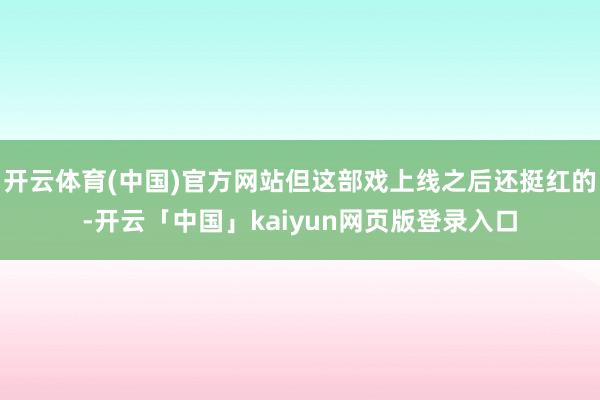 开云体育(中国)官方网站但这部戏上线之后还挺红的-开云「中国」kaiyun网页版登录入口