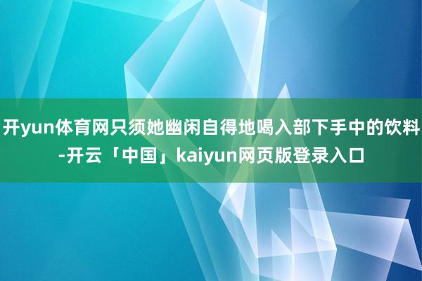 开yun体育网只须她幽闲自得地喝入部下手中的饮料-开云「中国」kaiyun网页版登录入口