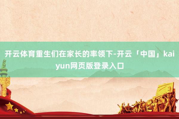 开云体育重生们在家长的率领下-开云「中国」kaiyun网页版登录入口