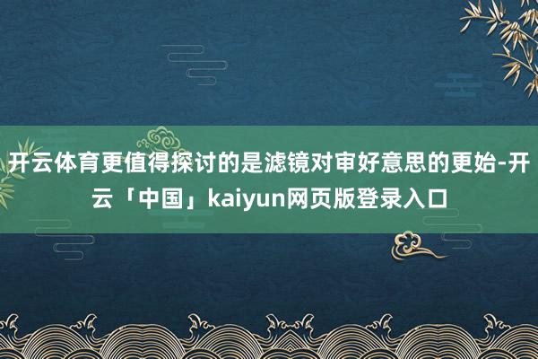 开云体育更值得探讨的是滤镜对审好意思的更始-开云「中国」kaiyun网页版登录入口