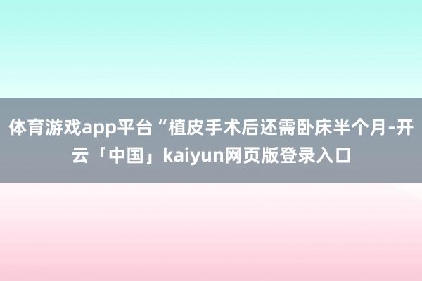 体育游戏app平台“植皮手术后还需卧床半个月-开云「中国」kaiyun网页版登录入口