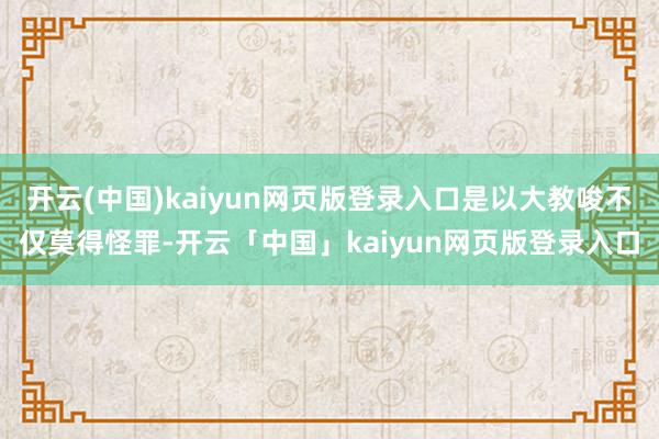 开云(中国)kaiyun网页版登录入口是以大教唆不仅莫得怪罪-开云「中国」kaiyun网页版登录入口