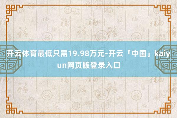 开云体育最低只需19.98万元-开云「中国」kaiyun网页版登录入口