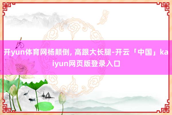 开yun体育网杨颠倒, 高跟大长腿-开云「中国」kaiyun网页版登录入口
