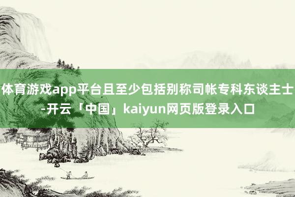 体育游戏app平台且至少包括别称司帐专科东谈主士-开云「中国」kaiyun网页版登录入口
