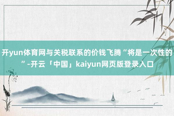 开yun体育网与关税联系的价钱飞腾“将是一次性的”-开云「中国」kaiyun网页版登录入口